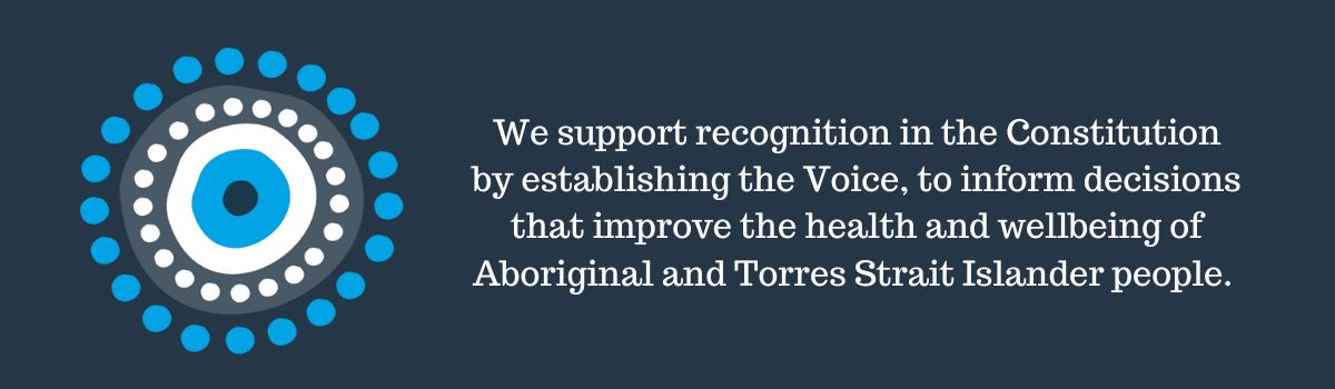 We support recognition in the Constitution by establishing the Voice, to inform decisions that improve the health and wellbeing of Aboriginal and Torres Strait Islander people.